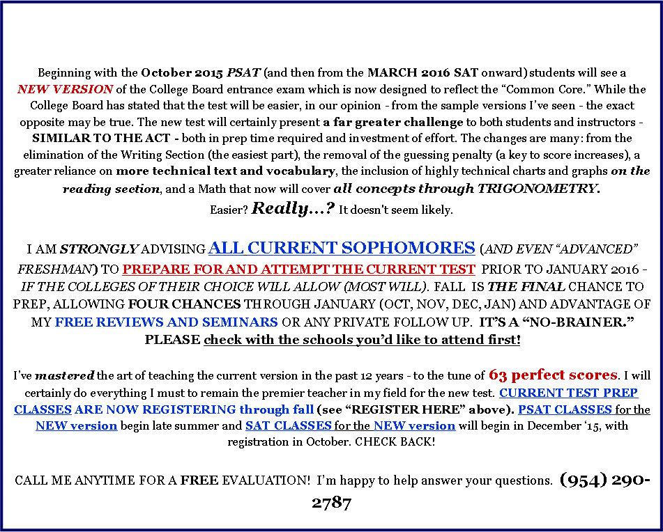 Text Box: Beginning with the October 2015 PSAT (and then from the MARCH 2016 SAT onward) students will see a NEW VERSION of the College Board entrance exam which is now designed to reflect the Common Core. While the College Board has stated that the test will be easier, in our opinion - from the sample versions Ive seen - the exact opposite may be true. The new test will certainly present a far greater challenge to both students and instructors - SIMILAR TO THE ACT - both in prep time required and investment of effort. The changes are many: from the elimination of the Writing Section (the easiest part), the removal of the guessing penalty (a key to score increases), a greater reliance on more technical text and vocabulary, the inclusion of highly technical charts and graphs on the reading section, and a Math that now will cover all concepts through TRIGONOMETRY. Easier? Really...? It doesn't seem likely. I AM STRONGLY ADVISING ALL CURRENT SOPHOMORES (AND EVEN ADVANCED FRESHMAN) TO PREPARE FOR AND ATTEMPT THE CURRENT TEST  PRIOR TO JANUARY 2016 - IF THE COLLEGES OF THEIR CHOICE WILL ALLOW (MOST WILL). FALL  IS THE FINAL CHANCE TO PREP, ALLOWING FOUR CHANCES THROUGH JANUARY (OCT, NOV, DEC, JAN) AND ADVANTAGE OF MY FREE REVIEWS AND SEMINARS OR ANY PRIVATE FOLLOW UP.  ITS A NO-BRAINER.   PLEASE check with the schools youd like to attend first!Ive mastered the art of teaching the current version in the past 12 years - to the tune of 63 perfect scores. I will certainly do everything I must to remain the premier teacher in my field for the new test. CURRENT TEST PREP CLASSES ARE NOW REGISTERING through fall (see REGISTER HERE above). PSAT CLASSES for the NEW version begin late summer and SAT CLASSES for the NEW version will begin in December 15, with registration in October. CHECK BACK!CALL ME ANYTIME FOR A FREE EVALUATION!  Im happy to help answer your questions.  (954) 290-2787