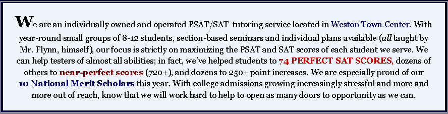 Text Box: We are an individually owned and operated PSAT/SAT  tutoring service located in Weston Town Center. With year-round small groups of 8-12 students, section-based seminars and individual plans available (all taught by Mr. Flynn, himself), our focus is strictly on maximizing the PSAT and SAT scores of each student we serve. We can help testers of almost all abilities; in fact, weve helped students to 74 PERFECT SAT SCORES, dozens of others to near-perfect scores (720+), and dozens to 250+ point increases. We are especially proud of our 10 National Merit Scholars this year. With college admissions growing increasingly stressful and more and more out of reach, know that we will work hard to help to open as many doors to opportunity as we can. 