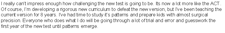Text Box: We are an individually owned and operated PSAT/SAT  tutoring service located in Weston Town Center. With year-round small groups of 4-8 students and individual preparation plans available (all taught by Mr. Flynn, himself), our focus is strictly on maximizing the PSAT and SAT scores of each student we serve. We can help testers of almost all abilities; in fact, we�ve helped students to  TWELVE PERFECT SCORES, dozens of others to near-perfect scores (700+), dozens to 250+ point increases and almost all to full and part Bright Future�s Scholarships. We are especially proud of our 6 National Merit Finalists this year.  Congratulations, kids! With college admissions growing increasingly stressful and more and more out of reach, know that we will work hard to help to 